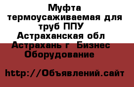 Муфта термоусаживаемая для труб ППУ - Астраханская обл., Астрахань г. Бизнес » Оборудование   